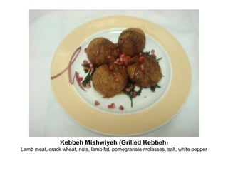 Kebbeh Mishwiyeh (Grilled Kebbeh)
Lamb meat, crack wheat, nuts, lamb fat, pomegranate molasses, salt, white pepper
 