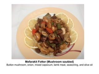 Mefarakit Fottor (Mushroom sautéed)
Button mushroom, onion, mixed capsicum, lamb meat, seasoning, and olive oil
 