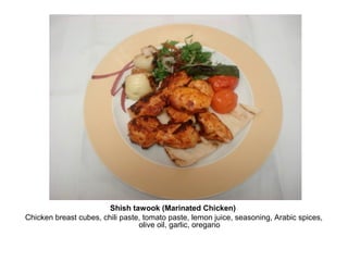 Shish tawook (Marinated Chicken)
Chicken breast cubes, chili paste, tomato paste, lemon juice, seasoning, Arabic spices,
olive oil, garlic, oregano
 