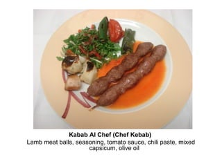 Kabab Al Chef (Chef Kebab)
Lamb meat balls, seasoning, tomato sauce, chili paste, mixed
capsicum, olive oil
 