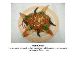 Arab Kebab
Lamb meat minced, onion, capsicum, chili paste, pomegranate
molasses, fried bread
 