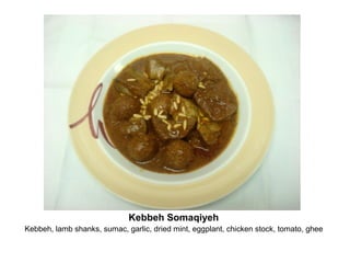 Kebbeh Somaqiyeh
Kebbeh, lamb shanks, sumac, garlic, dried mint, eggplant, chicken stock, tomato, ghee
 