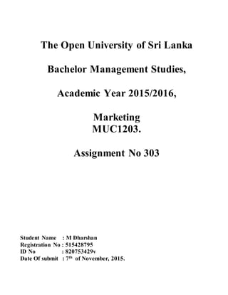 The Open University of Sri Lanka
Bachelor Management Studies,
Academic Year 2015/2016,
Marketing
MUC1203.
Assignment No 303
Student Name : M Dharshan
Registration No : 515428795
ID No : 820753429v
Date Of submit : 7th
of November, 2015.
 