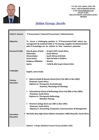 Julian George Jacobs
Field of Interest
Objective
Personal Profile
Languages
Tertiary
Education
Secondary
Education
IT Procurement / General Procurement / Administration
To secure a challenging position in ‘IT Procurement Field’ where my
management & analytical skills of Purchasing, Suppliers & Administration
with IT knowledge can be utilized to their maximum potential.
Date & place of birth : 14 April 1972, South Africa
Nationality : South African
Citizenship(s) : South African & British
Social status : Married with 2 Children
Religious Affiliation : Muslim
Iqama : Valid & able to get release letter
English, some Arabic
• Natural Health & Beauty School (from Feb 2001 to Nov 2001)
Pinetown, South Africa
Diploma in: Therapeutic Aromatherapy
Anatomy, Physiology & Pathology
• International School of Reflexology (from Feb 2001 to Nov 2001)
Pinetown, South Africa
Diploma in: Therapeutic Reflexology
Meridian Therapy
• PineTech College (from Jan 1991 to Nov 1991)
Pinetown, South Africa
Diploma in: Accounting, Computers, Communication & Management
• Westville Boys High School (Matric Exemption 1990) Westville, South Africa
Najtech - A Najia Abdlateef Jameel Group (Jeddah, KSA)
1
P.O. Box 1125, Jeddah, 21431, KSA
Phone: +966-0553859030 (Mobile)
E-mail: doctor2jj@yahoo.com
LinkedIn profile :
https://sa.linkedin.com/in/julian-jacobs-
78610424
 