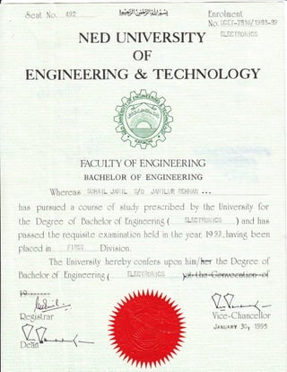 ,5eal No. 4)i 'F-jifj:iA rir I
tnfolme nL
[I ^ : J.:- : i'.rD';r'::,;':i]it]r1 !)r:i
NED T.]NIVERSITY
OF
ENGINEERING & TECHNOLOGY
FACULTY OF ENGINEERING
BACHELOR OF ENGINEERING
hao pursued 0 courese ol study prescribed by the University lor
lhe Degree ol bachelor ol Ingineering ( ri-ri:ii:ii::ii:i::i ) and ha"s
pa.s.sed lhe requi"srt-e examinalion held in i-he year, 19lii, havinS been
placed in i::iriili, Division.
The Univeroily hereby confer.s upon him/he the Degree ol
)dr {#re - Go+nre et{io+r = o{bachelor ol fln6ineering 1
QegisLrar
,SrV'-"=,-(---
tV*,-1--
Vice-Chancellor
i.r.riusRY Silr ilj''5
 