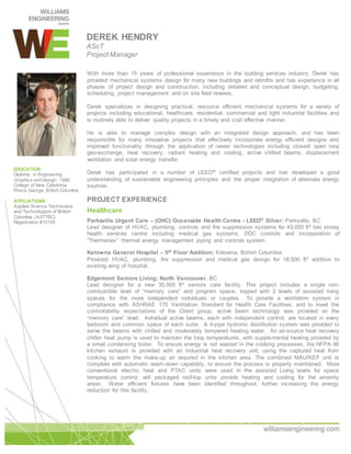 DEREK HENDRY
AScT
Project Manager
With more than 15 years of professional experience in the building services industry, Derek has
provided mechanical systems design for many new buildings and retrofits and has experience in all
phases of project design and construction, including detailed and conceptual design, budgeting,
scheduling, project management and on site field reviews.
Derek specializes in designing practical, resource efficient mechanical systems for a variety of
projects including educational, healthcare, residential, commercial and light industrial facilities and
is routinely able to deliver quality projects in a timely and cost effective manner.
He is able to manage complex design with an integrated design approach, and has been
responsible for many innovative projects that effectively incorporate energy efficient designs and
improved functionality through the application of newer technologies including closed/ open loop
geo-exchange, heat recovery, radiant heating and cooling, active chilled beams, displacement
ventilation and solar energy transfer.
Derek has participated in a number of LEED® certified projects and has developed a good
understanding of sustainable engineering principles and the proper integration of alternate energy
sources.
PROJECT EXPERIENCE
Healthcare
Parksville Urgent Care – (OHC) Oceanside Health Centre - LEED® Silver: Parksville, BC
Lead designer of HVAC, plumbing, controls and fire suppression systems for 43,000 ft2 two storey
health services centre including medical gas systems, DDC controls and incorporation of
“Thermenex” thermal energy management piping and controls system.
Kelowna General Hospital – 5th Floor Addition; Kelowna, British Columbia
Provided HVAC, plumbing, fire suppression and medical gas design for 18,500 ft2 addition to
existing wing of hospital.
Edgemont Seniors Living; North Vancouver, BC
Lead designer for a new 35,000 ft2 seniors care facility. This project includes a single non-
combustible level of “memory care” and program space, topped with 2 levels of assisted living
spaces for the more independent individuals or couples. To provide a ventilation system in
compliance with ASHRAE 170 Ventilation Standard for Health Care Facilities; and to meet the
controllability expectations of the Client group, active beam technology was provided on the
“memory care” level. Individual active beams, each with independent control, are located in every
bedroom and common space of each suite. A 4-pipe hydronic distribution system was provided to
serve the beams with chilled and moderately tempered heating water. An air-source heat recovery
chiller heat pump is used to maintain the loop temperatures, with supplemental heating provided by
a small condensing boiler. To ensure energy is not wasted in the cooking processes, the NFPA 96
kitchen exhaust is provided with an industrial heat recovery unit, using the captured heat from
cooking to warm the make-up air required in the kitchen area. The combined MAU/KEF unit is
complete with automatic wash-down capability, to ensure the process is properly maintained. More
conventional electric heat and PTAC units were used in the assisted Living levels for space
temperature control; will packaged roof-top units provide heating and cooling for the amenity
areas. Water efficient fixtures have been identified throughout, further increasing the energy
reduction for this facility.
EDUCATION
Diploma in Engineering
Graphics and Design, 1996
College of New Caledonia
Prince George, British Columbia
AFFILIATIONS
Applied Science Technicians
and Technologists of British
Columbia (ASTTBC)
Registration #15126
 