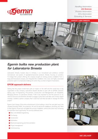 Handling Automation
Life Sciences
Process Automation
Infra Automation
Consulting & Services
Leaflet: Labo Smeets
We Deliver.
Egemin builts new production plant
for Laboratoria Smeets
Laboratoria Smeets, located close to Antwerp, is an innovational and ambitious contract
manufacturer and packer of (para)pharmaceutical products, thereby focusing on powders.
To enlarge their product offering, the company bought an existing process installation from a
large pharmaceutical company and integrated the installation into a new and highly automated
production plant. A complicated challenge for which they counted on Egemin Automation.
EPCM approach delivers
Seeing that the project would have quite an impact on the staff and the overall day to day
organization of the company, Laboratoria Smeets decided to work with an EPCM contractor
(taking care of Engineering, Procurement, Construction and Management). Jef Verplaetse,
Managing Director of Laboratoria Smeets: “I felt it was important to limit the pressure on our
internal resources and therefore decided to engage a party that could take care of every aspect
involved. I needed a partner company that I could trust and that was able to manage the entire
project."
Egemin took charge of the entire refurbishment of the building in which the new plant was to be
situated (including HVAC, fire protection, HV and LV electricial installations, plumbing, etc). Next
to that, Egemin moved and reinstalled the process installation, while at the same time increasing
its automation level significantly. The services delivered were:
QQ Basic and detailed engineering
QQ Purchasing
QQ Construction
QQ Automation
QQ Electrical engineering and Instrumentation
QQ Project management
QQ Commissioning
 