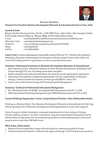 Resume Headline:
Director/Vice President: Business Development (Domestic & International) based at Pune, India
Santosh K Joshi
Bhagya Darshan Housing Society, Flat No A-303, IIIRd Floor, Apte Colony, Opp Ayyappa Temple,
Pune-Nashik National Highway, Bhosari, Pune -411039 (Maharashtra-India)
E mail : santoshjoshi2005@rediffmail.com;santosh.laturkar@rediffmail.com
Alternate E mail : santoshjoshi.laturkar@gmail.com
Linked In : //www.linkedin.com/pub/santosh-joshi/14/352/363
Skype : santoshjoshi243
Cell No : +91-70838 95850
Career Goal: Looking challenging & responsible position Director/ V.P. -Business Development,
Marketing, (Domestic & International) in Automotive Industry based at Pune, India which will
result into fruitful growth of organization as well as my professsinal career.
Summary: Professional Experience in Business Development (Domestic & International)
 Rich experience in key Automotive Industry for New Business Development. Marketing, NPD
Projects through CFT way of working across India and globe.
 Result oriented & self motivated individual who meets & exceeds organization expectations.
 Held senior level positions at different organizations with key responsibility for Business
Strategy, Techno-Commercial Proposal ,revenue growth,EBIDTA above 10%
 Active role in Joint Ventures along with Working Capaital Management.
Summary: Technical & Prefessional Educational Background:
 B.E. (Mechanical) from Dr BAMU,Aurangabad (MS-India) passed with 65% in 1998
 MBA-International Marketing Management from ISBM,Mumbai passed with 70% in 2010
Current Working Organization: Varroc Group-Polymer Division –Pune (Maharashtra-India)
Working as a Business Head –New Business Development (Domestic & International) wef 16th Aug
2016 & reporting to Sr.VP-Business Development & Managing Director as and when required.
Varroc Group is a Global Automotive component manufacturer & I am working in Polymer
Division with key products Air Filter Assly,Mirror Assly,Seat Assly,Painted Fairing,Seat Cowl &
Interior Palstic Components with 34 manufacturing facilities for diversified products with annual
group turnover more than INR 8600 Crores
KRA & Key Achievments:
 Business Plan & monitoring it along with action plan for continuous growth of Group.
 Techno-Commercial Proposal : Submission & Approval through VA/VE & Innovative products
 
