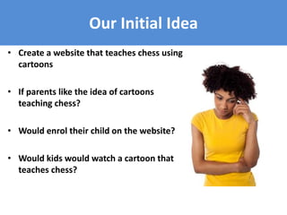 Our Initial Idea
• Create a website that teaches chess using
cartoons
• If parents like the idea of cartoons
teaching chess?
• Would enrol their child on the website?
• Would kids would watch a cartoon that
teaches chess?
 