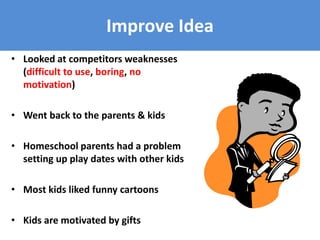 Improve Idea
• Looked at competitors weaknesses
(difficult to use, boring, no
motivation)
• Went back to the parents & kids
• Homeschool parents had a problem
setting up play dates with other kids
• Most kids liked funny cartoons
• Kids are motivated by gifts
 