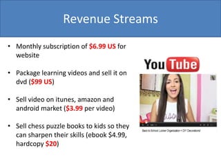 Revenue Streams
• Monthly subscription of $6.99 US for
website
• Package learning videos and sell it on
dvd ($99 US)
• Sell video on itunes, amazon and
android market ($3.99 per video)
• Sell chess puzzle books to kids so they
can sharpen their skills (ebook $4.99,
hardcopy $20)
 