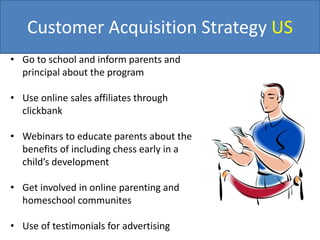 Customer Acquisition Strategy US
• Go to school and inform parents and
principal about the program
• Use online sales affiliates through
clickbank
• Webinars to educate parents about the
benefits of including chess early in a
child’s development
• Get involved in online parenting and
homeschool communites
• Use of testimonials for advertising
 