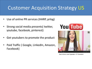 Customer Acquisition Strategy US
• Use of online PR services (HARP, prlog)
• Strong social media presents( twitter,
youtube, facebook, pinterest)
• Get youtubers to promote the product
• Paid Traffic ( Google, LinkedIn, Amazon,
Facebook)
 
