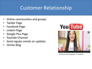Customer Relationship
• Online communities and groups
• Twitter Page
• Facebook Page
• LinkeIn Page
• Google Plus Page
• Youtube Channel
• Send regular emails on updates
• Online Blog
 