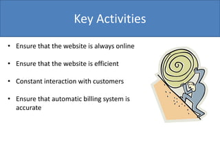 Key Activities
• Ensure that the website is always online
• Ensure that the website is efficient
• Constant interaction with customers
• Ensure that automatic billing system is
accurate
 