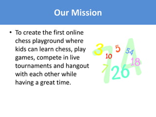 • To create the first online
chess playground where
kids can learn chess, play
games, compete in live
tournaments and hangout
with each other while
having a great time.
Our Mission
 
