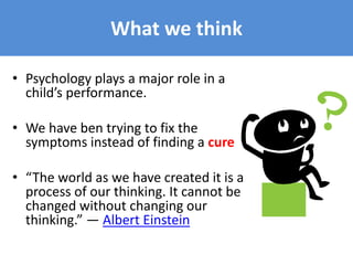 • Psychology plays a major role in a
child’s performance.
• We have ben trying to fix the
symptoms instead of finding a cure
• “The world as we have created it is a
process of our thinking. It cannot be
changed without changing our
thinking.” ― Albert Einstein
What we think
 