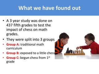 What we have found out
• A 3 year study was done on
437 fifth grades to test the
impact of chess on math
grades.
• They were split into 3 groups
• Group A: traditional math
curriculum
• Group B: exposed to a little chess
• Group C: begun chess from 1st
grade
 