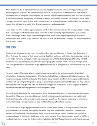 11brightage.com 818-887-0999
When it comes to the in-store experience, businesses need to understand what is driving current customers
into their physical locations. An overwhelming number of 73% responded that their favorite part of the in-
store experience is being able to see and feel the product. The second highest result, with 10%, was the desire
to purchase something immediately, not having to wait for the product to deliver. Focusing your social media
campaign around this highly desired ability to experience the product in person combined with the mention of
no wait time will lead to an easier time driving in customers and sales growth.
Social media has time and time again proven its worth in the physical world, and this survey validates exactly
that. Knowledge on what consumers enjoy about the in-store shopping experience can be used to each
brand’s advantage. With a better understanding of where online users are placing the majority of their
attention and what it takes to get them into the store, an effective advertising campaign can be put together to
draw in larger crowds.
Case Study
Dog Haus, a craft-casual hot dog chain, opened their first franchised location in Canoga Park during June of
2014. To ensure the success of their grand opening, Dog Haus partnered with Bright Age to develop a strong
social media marketing campaign. Bright Age was presented with the challenging task of creating word of
mouth and buzz around the Dog Haus brand in a new geographic location. With a focus of driving in-store
sales through the use of social media, Bright Age took advantage of many practices previously discussed in this
paper.
The sheer power of Facebook when it comes to advertising made it the obvious choice for Bright Age’s
primary focus throughout this campaign. With Facebook, Bright Age could segment the target audience into
two primary groups; students and adults. The student group was sent one form of messaging and the adults
another, both appealing to the specified group. Segmenting the audiences dropped the cost per Page Like and
increased the Click-Through-Rate. The ads that were being placed on Facebook to their targeted audiences
resulted in both likes and engagement for the Canoga Park page.
On top of simply advertising the grand opening, Bright Age engaged the users by starting conversations with
them online. They were determined to ensure that all customer questions and concerns were addressed
timely, professionally, and in accordance with corporate guidelines. This take on responding to all customer
comments created a more personal and local feel from the newly franchised business.
The tactics used by Bright Age proved to be quite the success when it came to driving those much desired
in-store sales for the opening. On opening day alone, Dog Haus served over 1,000 meals. However, the
popularity of this hot dog joint did not end there; by the end of the first month, Dog Haus had reached an
average daily sale of 350 meals. Building up to the grand opening, Bright Age achieved a growth of 1,636% in
Facebook Page Likes. In just the first week, they had attained a Click-Through-Rate of over 7.2% and received
 