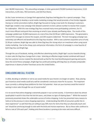 12brightage.com 818-887-0999
over 38,000 impressions. This astounding campaign, in total, generated 274,000 Facebook Impressions, 5,515
Interactions, 4,176 Likes, 792 Comments, and 543 Post Shares.
As the 2-year anniversary in Canoga Park approached, Dog Haus had big plans for a special campaign. They
wanted Bright Age to develop a social media marketing strategy that would promote a Free Combo Upgrade.
Having run similar promotions before, Bright Age focused on trying a new tactic for drawing in customers.
Bright Age created a new campaign that allowed customers to text a phone number to receive their coupon
for redemption. With this new strategy Dog Haus received many more participating customers, for it’s
much more efficient and quick than receiving an email in your already overflowing inbox. The results of this
campaign yielded over 35,000 impressions at a cost of less than $2.90 per 1,000 impressions. This generated a
result of 471 messages to receive the coupon, and 203 coupons redeemed. The text messaging campaign was
extremely cost efficient and beneficial to this Dog Haus location. With a new customer acquisition price of only
$1.94 per customer, Bright Age was able to show Dog Haus the strong return on investment when using social
media marketing. Due to the cheap costs and precise information, this form of campaign is a new favorite of
both Dog Haus and Bright Age.
Through the use of Facebook, texting, and effective advertising tactics, Bright Age’s success towards driving
in-store sales for Dog Haus Canoga Park is clear. Selecting an effective target market combined with top of
the line customer service created the desired build up feel for the most beneficial grand opening and events.
Since the end of these campaigns, Bright Age has continued working with Dog Haus to simulate comparable
experiences in dozens of other franchises across the United States.
Conclusions and Call to Action
In 2016, deciding on whether or not to use social media for your brand is no longer on option. Now, placing
your brand on social media could very well be considered a necessary move for its success. The important
issue currently is utilizing these platforms for their full potential. How can your business avoid the trend of
waning in-store sales through the use of social media?
It is no secret that online shopping is extremely popular in our current society. E-Commerce alone has almost
quadrupled in worth in less than the last ten years, and shows no signs of slowing down.20
While the research
previously presented shows the undeniable success of online shopping, it also has presented many reasons to
hold on to the precious in-store shopping experience. Understanding that 85% of consumers prefer the in-
store experience21
as well that they are willing to pay 50% more for items that they can physically touch and
see7
should be convincing enough to stick with the brick-and-mortar experience. But as these sales continue to
fall at a rate of 15% each year8
, holding onto these locations is proving to be more and more difficult.
 