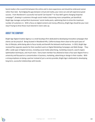 13brightage.com 818-887-0999
About The company
Social media is the crucial link between the online and in-store experience and should be embraced sooner
rather than later. By bridging the gap between virtual and reality, your store can and will experience great
success. From Nordstrom’s successful real-world “pin boards”15
to Taco Bell’s game changing Snapchat
campaign12
, drawing in customers through social media is becoming more competitive, yet beneficial.
Bright Age manages and perfects businesses’ social media posts, optimizing them to drive the maximum
number of customers in. With a focus on digital content and money efficiency, Bright Age should be your next
stop if trying to drive those much desired in-store sales up.
Bright Age Digital Creative Agency is a small boutique firm dedicated to developing innovative campaigns that
clients can be proud of. Being located in Woodland Hills, California keeps them close to the quick pace of
the LA lifestyle, while being able to focus locally and benefit the beloved small business. In 2015, Bright Age
received five separate awards for their excellent work on Digital Marketing Campaigns and Web Design. They
offer a wide span of digital services, including social media advertising, marketing research, search engine
optimization techniques, and much more. Every team member has attained at least a four-year degree from a
university and focused on a concentration in business, marketing, advertising or design in their studies. With
a strong emphasis on being a partner instead of just a service provider, Bright Age is dedicated to developing
long term, successful relationships with brands.
 
