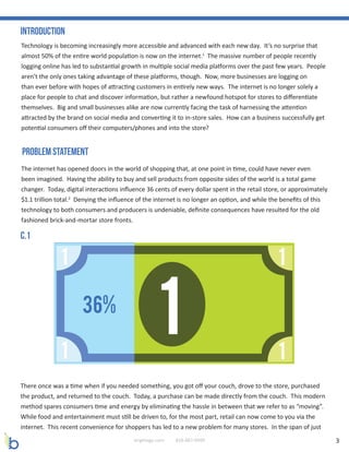 3brightage.com 818-887-0999
Technology is becoming increasingly more accessible and advanced with each new day. It’s no surprise that
almost 50% of the entire world population is now on the internet.1
The massive number of people recently
logging online has led to substantial growth in multiple social media platforms over the past few years. People
aren’t the only ones taking advantage of these platforms, though. Now, more businesses are logging on
than ever before with hopes of attracting customers in entirely new ways. The internet is no longer solely a
place for people to chat and discover information, but rather a newfound hotspot for stores to differentiate
themselves. Big and small businesses alike are now currently facing the task of harnessing the attention
attracted by the brand on social media and converting it to in-store sales. How can a business successfully get
potential consumers off their computers/phones and into the store?
The internet has opened doors in the world of shopping that, at one point in time, could have never even
been imagined. Having the ability to buy and sell products from opposite sides of the world is a total game
changer. Today, digital interactions influence 36 cents of every dollar spent in the retail store, or approximately
$1.1 trillion total.2
Denying the influence of the internet is no longer an option, and while the benefits of this
technology to both consumers and producers is undeniable, definite consequences have resulted for the old
fashioned brick-and-mortar store fronts.
Introduction
Problem Statement
There once was a time when if you needed something, you got off your couch, drove to the store, purchased
the product, and returned to the couch. Today, a purchase can be made directly from the couch. This modern
method spares consumers time and energy by eliminating the hassle in between that we refer to as “moving”.
While food and entertainment must still be driven to, for the most part, retail can now come to you via the
internet. This recent convenience for shoppers has led to a new problem for many stores. In the span of just
C.1
 