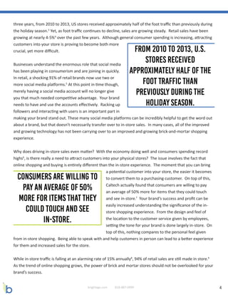 4brightage.com 818-887-0999
three years, from 2010 to 2013, US stores received approximately half of the foot traffic than previously during
the holiday season.3
Yet, as foot traffic continues to decline, sales are growing steady. Retail sales have been
growing at nearly 4-5%4
over the past few years. Although general consumer spending is increasing, attracting
customers into your store is proving to become both more
crucial, yet more difficult.
Businesses understand the enormous role that social media
has been playing in consumerism and are joining in quickly.
In retail, a shocking 91% of retail brands now use two or
more social media platforms.5
At this point in time though,
merely having a social media account will no longer give
you that much needed competitive advantage. Your brand
needs to have and use the accounts effectively. Racking up
followers and interacting with users is an important part in
making your brand stand out. These many social media platforms can be incredibly helpful to get the word out
about a brand, but that doesn’t necessarily transfer over to in-store sales. In many cases, all of the improved
and growing technology has not been carrying over to an improved and growing brick-and-mortar shopping
experience.
Why does driving in-store sales even matter? With the economy doing well and consumers spending record
highs6
, is there really a need to attract customers into your physical stores? The issue involves the fact that
online shopping and buying is entirely different than the in-store experience. The moment that you can bring
a potential customer into your store, the easier it becomes
to convert them to a purchasing customer. On top of this,
Caltech actually found that consumers are willing to pay
an average of 50% more for items that they could touch
and see in-store.7
Your brand’s success and profit can be
easily increased understanding the significance of the in-
store shopping experience. From the design and feel of
the location to the customer service given by employees,
setting the tone for your brand is done largely in-store. On
top of this, nothing compares to the personal feel given
from in-store shopping. Being able to speak with and help customers in person can lead to a better experience
for them and increased sales for the store.
While in-store traffic is falling at an alarming rate of 15% annually8
, 94% of retail sales are still made in store.9
As the trend of online shopping grows, the power of brick and mortar stores should not be overlooked for your
brand’s success.
 