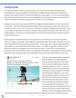 5brightage.com 818-887-0999
Existing Solutions
To combat the problem of these recently declining in-store sales, many businesses have begun taking
advantage of the creative and effective marketing tactics available through social media. Providing your
followers with a reason to come in is the key to handling this arising problem. This use of social media deals
with more than just brand awareness and online engagement, but attracting customers to the physical store
location. If millions of users view your post, but no one acts on it, it’s a failed post.
Businesses are currently trying a variety of different strategies on multiple platforms to drive these needed
in-store sales. The most obvious and prevalent of these involves posting online coupons and codes that are
available to redeem only in-store. Just as good as discounts are freebies. By posting about giveaways in-store,
you can easily manage to draw in customers. Another existing solution for driving in-store sales is the use of
loyalty programs. From Panera to, recently, Chipotle, successful businesses have been rewarding consumers
for their loyalty for years.
Delivering reasons to physically travel to a store location via social media posts is not the only way these
platforms can grow in-store sales. Social media can indirectly drive these sales as well. Customer service and
online interaction with users proves to be very beneficial. If you can give your customers a good experience
when needed on social media, they are more likely to return. As a matter of fact, 78% of small businesses
attract new customers and engage current ones using social media.9
On top of this, social media gives
businesses a direct look into what consumers are saying about their brands. If interpreted accurately, knowing
how your brand is perceived by the general population can be directly translated into better in-store sales.
Starbucks is one company that has repeatedly
done an excellent job at converting social
media posts into in-store sales. Their Twitter
is full of clever and creative tweets focused
on getting customers to drop in. In one case,
Starbucks paired up with artist Corinne Bailey
Rae to give an exclusive preview of her album,
The Heart Speaks In Whispers, in their stores
only. By pairing up with this Corinne, her true
fans were sure to stop by a store and grab a
drink while listening to the preview. On top
of this, both Starbucks and Corinne tweeted
the announcement to their followers. This
partnership drives both profit for Starbucks and
exposure for Corinne, the best of both worlds.
Starbucks’ creative and engaging Twitter account
has clearly paid off, leading them to having the third largest following of any brand on Twitter, behind only
 
