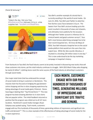 6brightage.com 818-887-0999
Chanel & Samsung.10
Taco Bell is another example of a brand that is
currently excelling in the world of social media. On
June 21, 2016, Taco Bell used Twitter to advertise
free Doritos Locos Tacos between 2-6 p.m. The
tweets from Taco Bell’s account leading up to the
event resulted in thousands of views and retweets,
and ultimately more publicity for the occasion.
Although their Twitter account is infamous for its
comical tweets and good customer service11
, Taco
Bell’s most famous advertising campaign has to be
their recent Snapchat lens. On Cinco de Mayo of
2016, Taco Bell released a Snapchat lens to the social
media platform that would turn the users face into
a giant taco. While the idea sounds ridiculous, it
resulted in a shocking 224 million views in one day.12
This is now understood to be the top marketing
campaign in Snapchat’s history.
From Starbucks to Taco Bell, the food industry seems to be pretty invested in discovering new tactics that will
draw customers into stores, yet the retail industry continues to struggle. With 2015 Black Friday sales dropping
by nearly $1 billion13
, clothing stores need the same success of the food industry at attracting in customers
through social media.
One major retail chain that has embraced the concept
of social media to bring in customers is Nordstrom. This
massive chain has focused on bridging the gap between
online shopping and the in-store shopping experience by
taking advantage of social media giant, Pinterest. Stores
have begun labeling their “Top Pinned Items”.14
This new
program has been drawing attention to in-store items
that are popular online. The initial feedback returned so
positive that the program was rolled out to all 117 store
locations. Nordstrom’s social media manager, Bryan
Galipeau was quoted saying, “Each month, customers
engage with our Pins hundreds of thousands of times, generating millions of impressions and significant site
traffic and demand.”15
This is a clear example of the effectiveness of taking advantage of social media for the
in-store experience.
 