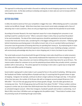 7brightage.com 818-887-0999
This approach to embracing social media is focused on making the overall shopping experience more fluid, both
online and in-store. As the idea continues to develop and expand, in-store sales are sure to increase with the
new shopping convenience.
Better Solutions
In 2016, the need to stand out from your competitors is bigger than ever. Differentiating yourself in a saturated
market can be difficult, though. While there have been many recent social media campaigns with a focus of
attracting new in-store customers, these are only just beginning to unleash the full potential of social media.
According to Forrester Research, the most important reason for in-store shopping from consumers is not
wanting to wait for a product to arrive.7
When a consumer shops in-store, they can purchase the product
to be used immediately. The idea of this instant experience should be capitalized on by brands hoping to
increase their brick-and-mortar sales, considering this is the biggest selling point for consumers. Following right
behind instantaneous purchasing power is the ability to touch, feel, or try on a product before purchasing it.7
Consumers love the guarantee of knowing what they are spending their money on. By emphasizing the in-store
perks of instant gratification and firsthand experience of the product in your marketing campaign, customers
will unconsciously acknowledge why they love in-store shopping and, in return, be drawn to your location.
The social media account of any brand with the goal of driving in-store sales should focus on what consumers
enjoy about the in-store experience. Gap recently emphasized the importance of in-store shopping in one of
their new campaigns. Now, consumers can reserve clothing online at select Gap stores for up to 24 hours. The
reserve system allows for customers to try out the potential purchases before they actually commit, a previous
problem with in-store pick up. This online approach to increasing in-store sales is a great way to merge both
the online and offline worlds of shopping.
Social media’s rapid growth is what makes it such a powerful force in the world of marketing. With big names
like Facebook and Twitter reaching billions of people each day, it’s surprising that this growth shows no signs
of stopping. Instagram, for example, continues to attract a larger audience of all ages each day. In the period
of less than two years, the number of 16-24 year-olds with an Instagram account jumped 20 percent, from
40%-60%.16
This isn’t the only age group that has shown growth, though. Even the older generations are
increasing over time. The 55-64 age group shot up 9% total, from about 7%-16%.16
If these numbers continue
to grow at a similar rate, by no later than 2018 should more than 75% of all internet users between 16-24 have
an activated Instagram account. Other than Instagram, Facebook’s growth and numbers is astonishing. As of
March 2016, more than 1.09 billion users are logging onto the platform daily.17
These kinds of numbers show
the promising results of marketing through social media.
 