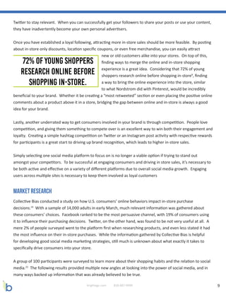 9brightage.com 818-887-0999
Twitter to stay relevant. When you can successfully get your followers to share your posts or use your content,
they have inadvertently become your own personal advertisers.
Once you have established a loyal following, attracting more in-store sales should be more feasible. By posting
about in-store only discounts, location specific coupons, or even free merchandise, you can easily attract
new or old customers alike into your stores. On top of this,
finding ways to merge the online and in-store shopping
experience is a great idea. Considering that 72% of young
shoppers research online before shopping in-store9
, finding
a way to bring the online experience into the store, similar
to what Nordstrom did with Pinterest, would be incredibly
beneficial to your brand. Whether it be creating a “most retweeted” section or even placing the positive online
comments about a product above it in a store, bridging the gap between online and in-store is always a good
idea for your brand.
Lastly, another underrated way to get consumers involved in your brand is through competition. People love
competition, and giving them something to compete over is an excellent way to win both their engagement and
loyalty. Creating a simple hashtag competition on Twitter or an Instagram post activity with respective rewards
for participants is a great start to driving up brand recognition, which leads to higher in-store sales.
Simply selecting one social media platform to focus on is no longer a viable option if trying to stand out
amongst your competitors. To be successful at engaging consumers and driving in store sales, it’s necessary to
be both active and effective on a variety of different platforms due to overall social media growth. Engaging
users across multiple sites is necessary to keep them involved as loyal customers
Market Research
Collective Bias conducted a study on how U.S. consumers’ online behaviors impact in-store purchase
decisions.19
With a sample of 14,000 adults in early March, much relevant information was gathered about
these consumers’ choices. Facebook ranked to be the most persuasive channel, with 19% of consumers using
it to influence their purchasing decisions. Twitter, on the other hand, was found to be not very useful at all. A
mere 2% of people surveyed went to the platform first when researching products, and even less stated it had
the most influence on their in-store purchases. While the information gathered by Collective Bias is helpful
for developing good social media marketing strategies, still much is unknown about what exactly it takes to
specifically drive consumers into your store.
A group of 100 participants were surveyed to learn more about their shopping habits and the relation to social
media.22
The following results provided multiple new angles at looking into the power of social media, and in
many ways backed up information that was already believed to be true.
 