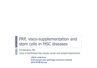 PRP, visco-supplementation and
stem cells in MSC diseases
A.Sadauskas, MD
Head of Karoliniskes Day surgery center and Surgical departement
LACA conference
Arthroscopic joint pathology treatment methods
2016 04 08, Kaunas
 