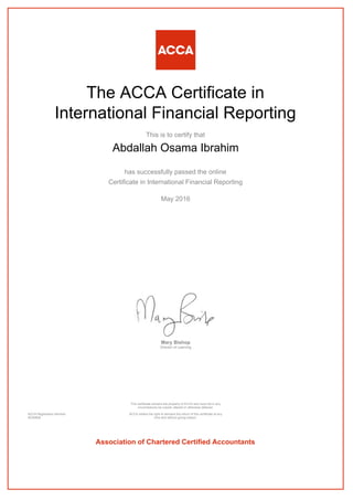 The ACCA Certificate in
International Financial Reporting
This is to certify that
Abdallah Osama Ibrahim
has successfully passed the online
Certificate in International Financial Reporting
May 2016
Mary Bishop
Director of Learning
ACCA Registration Number:
AD40828
This certificate remains the property of ACCA and must not in any
circumstances be copied, altered or otherwise defaced.
ACCA retains the right to demand the return of this certificate at any
time and without giving reason.
Association of Chartered Certified Accountants
 