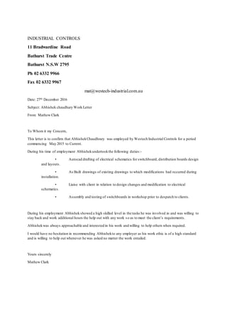 INDUSTRIAL CONTROLS
11 Bradwardine Road
Bathurst Trade Centre
Bathurst N.S.W 2795
Ph 02 6332 9966
Fax 02 6332 9967
mat@westech-industrial.com.au
Date: 27th December 2016
Subject: Abhishek chaudhary Work Letter
From: Mathew Clark
To Whom it my Concern,
This letter is to confirm that AbhishekChaudhrary was employed by Westech Industrial Controls for a period
commencing May 2015 to Current.
During his time of employment Abhishekundertookthe following duties:-
• Autocad drafting of electrical schematics for switchboard, distribution boards design
and layouts.
• As Built drawings of existing drawings to which modifications had occurred during
installation.
• Liaise with client in relation to design changes and modification to electrical
schematics.
• Assembly and testing of switchboards in workshop prior to despatch to clients.
During his employment Abhishek showed a high skilled level in the tasks he was involved in and was willing to
stay back and work additional hours the help out with any work so as to meet the client’s requirements.
Abhishekwas always approachable and interested in his work and willing to help others when required.
I would have no hesitation in recommending Abhishekto any employer as his work ethic is of a high standard
and is willing to help out whenever he was asked no matter the work entailed.
Yours sincerely
Mathew Clark
 
