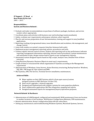  
IT	
  Support	
  –	
  IT	
  Head	
   at	
  
Best	
  Denki	
  (S)	
  Pte	
  Ltd	
  :	
  	
  
2001	
  ~	
  2011	
  	
  
	
  
Responsibilities	
  : 	
  
System	
  and	
  Business	
  Related	
  :	
   	
  
• Evaluate	
  and	
  make	
  recommendations	
  on	
  purchase	
  of	
  software	
  packages,	
  hardware,	
  and	
  service	
  
vendors	
  where	
  appropriate.	
  	
  
• Coordinate	
  plans	
  and	
  activities	
  with	
  business	
  user	
  and	
  technology	
  team(consultants).	
  	
  	
  
• Gather,	
  evaluate	
  user	
  requirements	
  and	
  propose	
  solutions,	
  when	
  required.	
  	
  	
  
• Plan	
  for	
  and	
  oversee	
  preparation	
  of	
  user	
  documentation,	
  training	
  and	
  support	
  in	
  new/modified	
  
applications.	
  	
  	
  
• Reporting,	
  tracking	
  of	
  programmed	
  status,	
  issue	
  identification	
  and	
  escalation,	
  risk	
  management,	
  and	
  
change	
  control.	
  	
  	
  
• Liaise	
  with	
  vendors	
  on	
  system’s	
  requests	
  (interface	
  between	
  both	
  ends).	
  	
  	
  
• Implement	
  project	
  management	
  reporting,	
  policies,	
  procedures	
  and	
  tools.	
  	
  	
  
• Conduct	
  regular	
  internal	
  control	
  reviews,	
  analysis	
  and	
  reporting	
  such	
  as	
  key	
  performance	
  indicator	
  
reporting,	
  management	
  information	
  reporting,	
  internal	
  control	
  procedures,	
  system	
  maintenances	
  
and	
  automated	
  scripts,	
  design	
  custom	
  matrix	
  reports	
  as	
  per	
  management	
  requests.	
  	
  	
  
• Automated	
  custom	
  designed	
  reports	
  based	
  on	
  SQL	
  scripts,	
  Analysis	
  view,	
  Detailed	
  View	
  of	
  those	
  
extracted.	
  	
  	
  
• Using	
  Navision/Dynamics	
  Business	
  Objects	
  to	
  meet	
  user’s	
  requirements.	
  	
  	
  
• Couple	
  of	
  times	
  re-­‐structured	
  the	
  whole	
  organization	
  IT	
  Systems	
  according	
  to	
  the	
  Management	
  
requirement.	
  	
  	
  
• Administration	
  of	
  Windows,	
  Linux	
  Servers,	
  Active	
  Directory	
  structuring,	
  Backup	
  based	
  on	
  	
  Windows,	
  
SQL	
  DB’s,	
  VM	
  Images	
  &	
  Tape	
  related	
  and	
  DMS.	
  	
  	
  
• Mail	
  Systems,	
  DNS,	
  File	
  Servers,	
  Terminal	
  Servers	
  installation,	
  maintenances.	
  	
  
	
  
Achieved	
  Skills	
  :	
  
	
  
v Major	
  updates	
  on	
  their	
  ERP	
  Systems	
  which	
  is	
  from	
  open	
  source/custom	
  	
  
designed	
  systems	
  to	
  ERP	
  (Navision	
  3.6	
  then	
  5.0)	
  .	
  
v Done	
  server	
  upgrades	
  /	
  network	
  upgrades.	
  
v Designed	
  and	
  Implemented	
  with	
  supplier	
  systems	
  for	
  some	
  paperless	
  platform.	
  
v Done	
  collaboration	
  applications	
  like	
  files	
  integration,	
  mapping	
  and	
  reports.	
  
v Designed	
  automated	
  reports	
  for	
  management/buyers/operations	
  purposes.	
  	
  
	
  Network	
  Related	
  	
  &	
  Hardware:	
  	
  
• Administration	
  of	
  LAN(Designed,	
  configured	
  and	
  maintained),	
  WAN	
  maintenance	
  from	
  one	
  location	
  
to	
  another	
  locations	
  or	
  few	
  locations.,	
  Wifi	
  Routers	
  Configuration/Maintain,	
  VPN	
  maintenances.	
  	
  	
  
• Remote	
  administration,	
  Router	
  configuration/help	
  with	
  the	
  subscribers.	
  	
  
• Setting	
  up,	
  maintenances	
  and	
  troubleshooting	
  Windows	
  Systems,	
  Macintosh	
  Systems,	
  Servers.	
  	
  
	
  
 