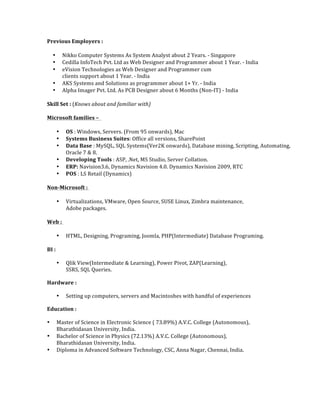 Previous	
  Employers	
  :	
  	
  	
  
• Nikko	
  Computer	
  Systems	
  As	
  System	
  Analyst	
  about	
  2	
  Years.	
  -­‐	
  Singapore	
  	
  
• Cedilla	
  InfoTech	
  Pvt.	
  Ltd	
  as	
  Web	
  Designer	
  and	
  Programmer	
  about	
  1	
  Year.	
  -­‐	
  India	
  	
  
• eVision	
  Technologies	
  as	
  Web	
  Designer	
  and	
  Programmer	
  cum	
  	
  
clients	
  support	
  about	
  1	
  Year.	
  -­‐	
  India	
  	
  
• AKS	
  Systems	
  and	
  Solutions	
  as	
  programmer	
  about	
  1+	
  Yr.	
  -­‐	
  India	
  	
  
• Alpha	
  Imager	
  Pvt.	
  Ltd.	
  As	
  PCB	
  Designer	
  about	
  6	
  Months	
  (Non-­‐IT)	
  -­‐	
  India	
  	
  	
  
Skill	
  Set	
  :	
  (Knows	
  about	
  and	
  familiar	
  with)	
  	
  
Microsoft	
  families	
  –	
  	
  	
  
• OS	
  :	
  Windows,	
  Servers.	
  (From	
  95	
  onwards),	
  Mac	
  	
  
• Systems	
  Business	
  Suites:	
  Office	
  all	
  versions,	
  SharePoint	
  	
  
• Data	
  Base	
  :	
  MySQL,	
  SQL	
  Systems(Ver2K	
  onwards),	
  Database	
  mining,	
  Scripting,	
  Automating,	
  	
  
Oracle	
  7	
  &	
  8.	
  	
  
• Developing	
  Tools	
  :	
  ASP,	
  .Net,	
  MS	
  Studio,	
  Server	
  Collation.	
  	
  
• ERP:	
  Navision3.6,	
  Dynamics	
  Navision	
  4.0.	
  Dynamics	
  Navision	
  2009,	
  RTC	
  	
  	
  
• POS	
  :	
  LS	
  Retail	
  (Dynamics)	
  	
  	
  
Non-­‐Microsoft	
  :	
  	
  
• Virtualizations,	
  VMware,	
  Open	
  Source,	
  SUSE	
  Linux,	
  Zimbra	
  maintenance,	
  	
  
Adobe	
  packages.	
  	
  	
  
Web	
  :	
  	
  
• HTML,	
  Designing,	
  Programing,	
  Joomla,	
  PHP(Intermediate)	
  Database	
  Programing.	
  	
  	
  
BI	
  :	
  	
  
• Qlik	
  View(Intermediate	
  &	
  Learning),	
  Power	
  Pivot,	
  ZAP(Learning),	
  	
  
SSRS,	
  SQL	
  Queries.	
  	
  
Hardware	
  :	
  	
  
• Setting	
  up	
  computers,	
  servers	
  and	
  Macintoshes	
  with	
  handful	
  of	
  experiences	
  
Education	
  :	
  	
  
• Master	
  of	
  Science	
  in	
  Electronic	
  Science	
  (	
  73.89%)	
  A.V.C.	
  College	
  (Autonomous),	
  	
  
Bharathidasan	
  University,	
  India.	
  	
  
• Bachelor	
  of	
  Science	
  in	
  Physics	
  (72.13%)	
  A.V.C.	
  College	
  (Autonomous),	
  	
  
Bharathidasan	
  University,	
  India.	
  	
  
• Diploma	
  in	
  Advanced	
  Software	
  Technology,	
  CSC,	
  Anna	
  Nagar,	
  Chennai,	
  India.	
  	
  
	
  
 