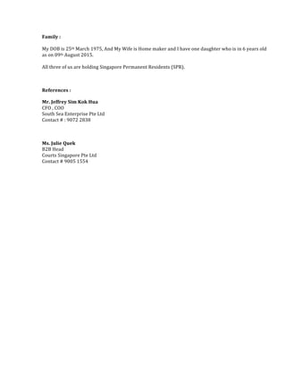 Family	
  :	
  
	
  
My	
  DOB	
  is	
  25th	
  March	
  1975,	
  And	
  My	
  Wife	
  is	
  Home	
  maker	
  and	
  I	
  have	
  one	
  daughter	
  who	
  is	
  in	
  6	
  years	
  old	
  
as	
  on	
  09th	
  August	
  2015.	
  	
  	
  
	
  
All	
  three	
  of	
  us	
  are	
  holding	
  Singapore	
  Permanent	
  Residents	
  (SPR).	
  	
  
	
  
References	
  :	
  	
  
Mr.	
  Jeffrey	
  Sim	
  Kok	
  Hua	
  
CFO	
  ,	
  COO	
  	
  
South	
  Sea	
  Enterprise	
  Pte	
  Ltd	
  
Contact	
  #	
  :	
  9072	
  2838	
  
	
  
Ms.	
  Julie	
  Quek	
  
B2B	
  Head	
  	
  
Courts	
  Singapore	
  Pte	
  Ltd	
  
Contact	
  #	
  9005	
  1554	
  
	
  
	
  
	
  
 