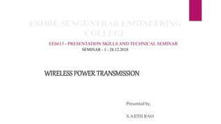 ERODE SENGUNTHAR ENGINEERING
COLLEGE
EE6613 - PRESENTATION SKILLS AND TECHNICAL SEMINAR
SEMINAR - 1 - 28.12.2018
WIRELESS POWER TRANSMISSION
Presented by,
S.AJITH RAO
 
