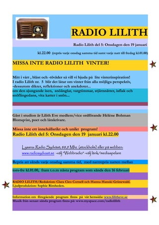 RADIO LILITH
Radio Lilith del 5: Onsdagen den 19 januari
kl.22.00 (repris varje onsdag samma tid samt varje natt till fredag kl.01.00)
MISSA INTE RADIO LILITH VINTER!
Mitt i vårt , blåst och -töväder så vill vi bjuda på lite vinterinspiration!
I radio Lilith nr. 5 blir det låtar om vinter från alla möjliga perspektiv,
-dessutom dikter, reflektioner och anekdoter...
om den sjungande isen, snöänglar, vargtimmar, stjärnnätter, isflak och
snöflingedans, vita katter i snön...
Gäst i studion är Lilith Eve medlem/vice ordförande Hélène Bohman
Blomqvist, poet och låtskrivare.
Missa inte ett innehållsrikt och unikt program!
Radio Lilith del 5: Onsdagen den 19 januari kl.22.00
Lyssna: Radio Sydväst; 88,9 Mhz (stockholm) eller på webben:Lyssna: Radio Sydväst; 88,9 Mhz (stockholm) eller på webben:Lyssna: Radio Sydväst; 88,9 Mhz (stockholm) eller på webben:Lyssna: Radio Sydväst; 88,9 Mhz (stockholm) eller på webben:
www.radiosydvast.sewww.radiosydvast.sewww.radiosydvast.sewww.radiosydvast.se -välj ”Webbradio” -välj länk/mediaspelare-välj ”Webbradio” -välj länk/mediaspelare-välj ”Webbradio” -välj länk/mediaspelare-välj ”Webbradio” -välj länk/mediaspelare
Repris att sänds varje onsdag samma tid, med nattrepris natten mellan
tors-fre kl.01.00, fram t.o.m nästa program som sänds den 16 februari
RADIO LILITH/Redaktion: Clara Cleo Cornell och Hanna Hanski Grünewald.
Ljudproduktion: Sophie Rimheden.
Information om föregående program finns på vår hemsida: www.lilitheve.se
Musik från senast sända program finns på: www.myspace.com/radiolilith
 