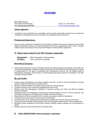 RESUME
DEVI PRIYANKA.R,
Flat No.403, SVSVJ Mansion, Mobile No. 9666396664
Near Mamatha Hospital KPHB, E.Mail-st.priyanka@gmail.com
Career objective:
 I would like to be an associate of an organization, which progress dynamically and gives me an opportunity
to update my knowledge and enhance my skills in the professional work environment.
Professional Experience:
 Around 9 years’ experience in determining & Formulating of policies and business strategies and providing
skillful administrative support to Finance Department with Proven organizational skills - able to manage
multiple projects and produce timely results and Proficient in Microsoft Office applications.
A) Hitachi Zosen India Pvt Ltd, EPC Company, Hyderabad
Designation : Senior Executive –Finance Admin
Duration : From June 2013 to till date
Brief About Company:
 Hitachi Zosen Corporation is one of the largest Energy from Waste engineering companies in the world, with
more than 500 references in Waste to Energy plants all over the world. Which has its headquarters in Osaka
is characterized by 130 years of experience with international know-how and the highest levels of
technological competence. Hitachi Zosen is a leading global technology provider and contractor in the field
of Waste to Energy facilities.
My Job Profile:
 Analyze project expenditures and prepare quarterly cash flow as well as financial statements including
variance analysis for submission to the Lead Center
 Maintain the general ledger & Completes expense reports for Executive team.
 Compiled monthly turnover reports and organizational charts for BU.
 Effective Cash Flow Management, Verification of payment vouchers and claims and Staff and supplier
advances liquidation
 Developing reports for management summarizing the financial position in areas of income, expenses, and
coordinate the preparation of strategic plans, budgets and financial forecast.
 Responsible for all travel arrangement for all company employees domestic & International
 Provides administrative support to all Executive Vice Presidents.
 Coordinating the various departments and getting all the related documents for payments processing.
 Processing of Purchase Bills of Raw Material, Asset & Passing Bills of expenses from various departments
 Managed monthly analytical and accounting reporting including variance analysis and commentaries for
Osaka
 Manage physical inventory of fixed assets and capital items.
B) VIVIN LABORATORIES, Pharma Company –Hyderabad
 