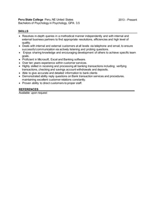 Peru State College Peru, NE United States
Bachelors of Psychology in Psychology, GPA: 3.5
2013 - Present
SKILLS
 Resolves in-depth queries in a methodical manner independently and with internal and
external business partners to find appropriate resolutions, efficiencies and high level of
quality.
 Deals with internal and external customers at all levels via telephone and email, to ensure
successful communication via actively listening and probing questions.
 Enjoys sharing knowledge and encouraging development of others to achieve specific team
goals.
 Proficient in Microsoft, Excel and Banking software.
 Over ten years experience within customer services.
 Highly skilled in receiving and processing all banking transactions including; verifying
transactions, checking and savings account withdrawals and deposits.
 Able to give accurate and detailed information to bank clients
 Demonstrated ability reply questions on Bank transaction services and procedures.
maintaining excellent customer relations constantly.
 Proven ability to direct customers to proper staff.
REFERENCES_______________________________________________________________
Available upon request
 