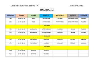 Unidad Educativa Bolivia “A” Gestión 2021
SEGUNDO “C”
PERIODO Horas LUNES MARTES MIERCOLES JUEVES VIERNES
1RA 14:00 – 14: 30 INGLES MATEMATICA SOCIALES EDUCACION FISICA TALLERES
2DA 14:30 – 15:00 INGLES MATEMATICA MATEMATICA EDUCACION FISICA TALLERES
DESCANSO
3RA 15:10 – 15:40 MATEMATICA ARTES PLASTICAS BIOLOGIA MUSICA TALLERES
4TA 15:40 – 16:10 MATEMATICA ARTES PLASTICAS BIOLOGIA MUSICA TALLERES
DESCANSO
5TA 16:20 - 16:50 PSICOLOGIA BIOLOGIA LENGUAJE SOCIALES LENGUAJE
6TA 16:50 – 17:20 PSICOLOGIA BIOLOGIA LENGUAJE SOCIALES LENGUAJE
DESCANSO
7MA 17:30 – 18:00 LENGUAJE RELIGION
8VA 18:00 – 18:30 LENGUAJE RELIGION
 