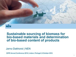 1
Sustainable sourcing of biomass for
bio-based materials and determination
of bio-based content of products
Jarno Dakhorst | NEN
CEPE Annual Conference 2016 | Lisbon, Portugal | 6 October 2016
 
