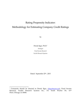 Rating Propensity Indicator:
Methodology for Estimating Company Credit Ratings
by
Doruk Ilgaz. Ph.D.*
Strategist
Fixed Income Research
FactSet Research Systems
Dated: September 25th , 2015
* Comments should be directed to Doruk Ilgaz. (dilgaz@factset.com), Fixed Income
Research, FactSet Research Systems Inc., 311 South Wacher Dr, 63rd
Floor, Chicago, IL 60606.
 