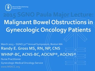 March 2015 – SGNO 32nd Annual Symposium, Boston MA
Randy E. Gross MS, RN, NP, CNS
WHNP-BC, ACNS-BC, AOCNP®, AOCNS®
Nurse Practitioner
Gynecologic Medical Oncology Service
www.MSKCC.org
2015 SGNO Paula Major Lecture:
Malignant Bowel Obstructions in
Gynecologic Oncology Patients
 