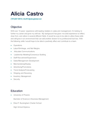 Alicia Castro
(707)207-9910 | blufli1@sbcglobal.net
Objective
With over 15 years’ experience with leading retailers in sales and management, I’m looking to
further my career and grow my skill set. My background has given me solid experience to reflect,
draw from, and utilize in several different fields. It would be a joy to be able to utilize these skills
and still grow in an environment that can add another drawer to my professional tool box. With
the following skills I would hope to be able to positively affect and contribute to a team.
 Operations
 Labor/Shrinkage, and Net Margins
 Articulate Communications
 Leadership Modeling/Consensus Building.
 Staff Recruitment/Supervision
 Sales/Management Development
 Merchandising/Display
 Advertising/Promotions
 Trend Analysis/Forecasting
 Shipping and Receiving
 Inventory Management
 Security
Education
 University of Phoenix
Bachelor of Science in Business Management
 Elise P. Buckingham Charter School
High School Diploma
 