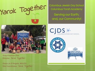 Yarok Together Columbus Jewish Day School
Columbus Torah Academy
Serving our Earth;
and, our Community!
Gina Freeman Phd.
Director, Yarok Together
Diana Jo D’Angelo, MAJCS
Site Coordinator, Yarok Together
 