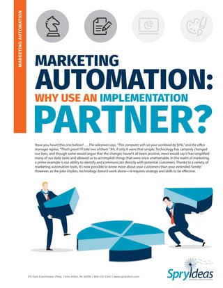 MARKETINGAUTOMATION
315 East Eisenhower Pkwy. | Ann Arbor, MI 48108 | 800-722-2264 | www.spryideas.com
MARKETING
WHY USE AN IMPLEMENTATION
AUTOMATION:
PARTNER?Have you heard this one before? … The salesman says, “This computer will cut your workload by 50%,” and the office
manager replies, “That’s great! I’ll take two of them.” Ah, if only it were that simple. Technology has certainly changed
our lives, and though some would argue that the changes haven’t all been positive, most would say it has simplified
many of our daily tasks and allowed us to accomplish things that were once unattainable. In the realm of marketing,
a prime example is our ability to identify and communicate directly with potential customers. Thanks to a variety of
marketing automation tools, it’s now possible to know more about your customers than your extended family!
However, as the joke implies, technology doesn’t work alone—it requires strategy and skills to be effective.
 