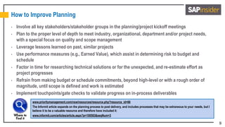9
How to Improve Planning
• Involve all key stakeholders/stakeholder groups in the planning/project kickoff meetings
• Plan to the proper level of depth to meet industry, organizational, department and/or project needs,
with a special focus on quality and scope management
• Leverage lessons learned on past, similar projects
• Use performance measures (e.g., Earned Value), which assist in determining risk to budget and
schedule
• Factor in time for researching technical solutions or for the unexpected, and re-estimate effort as
project progresses
• Refrain from making budget or schedule commitments, beyond high-level or with a rough order of
magnitude, until scope is defined and work is estimated
• Implement touchpoints/gate checks to validate progress on in-process deliverables
www.prioritymanagement.com/nsw/resources/resource.php?resource_id=66
The Informit article expands on the planning process to post delivery, and includes processes that may be extraneous to your needs, but I
believe it to be a valuable resource and therefore have included it:
www.informit.com/articles/article.aspx?p=100583&seqNum=3
 