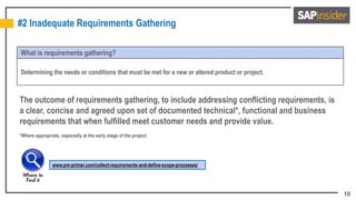 10
#2 Inadequate Requirements Gathering
What is requirements gathering?
Determining the needs or conditions that must be met for a new or altered product or project.
The outcome of requirements gathering, to include addressing conflicting requirements, is
a clear, concise and agreed upon set of documented technical*, functional and business
requirements that when fulfilled meet customer needs and provide value.
*Where appropriate, especially at the early stage of the project.
www.pm-primer.com/collect-requirements-and-define-scope-processes/
 